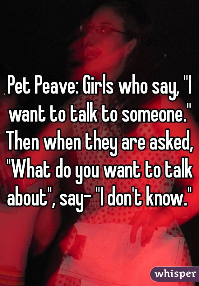 Pet Peave: Girls who say, "I want to talk to someone."  Then when they are asked, "What do you want to talk about", say- "I don't know."