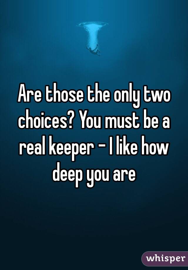 Are those the only two choices? You must be a real keeper - I like how deep you are