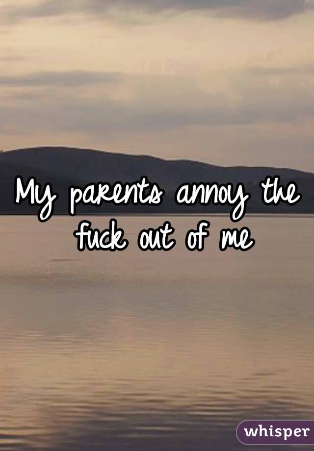 My parents annoy the fuck out of me
