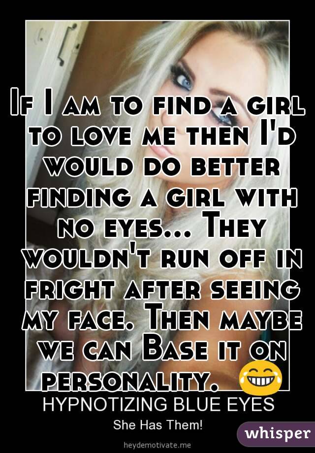If I am to find a girl to love me then I'd would do better finding a girl with no eyes... They wouldn't run off in fright after seeing my face. Then maybe we can Base it on personality.  😂
