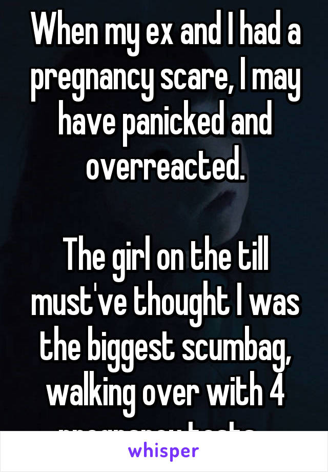 When my ex and I had a pregnancy scare, I may have panicked and overreacted.

The girl on the till must've thought I was the biggest scumbag, walking over with 4 pregnancy tests...