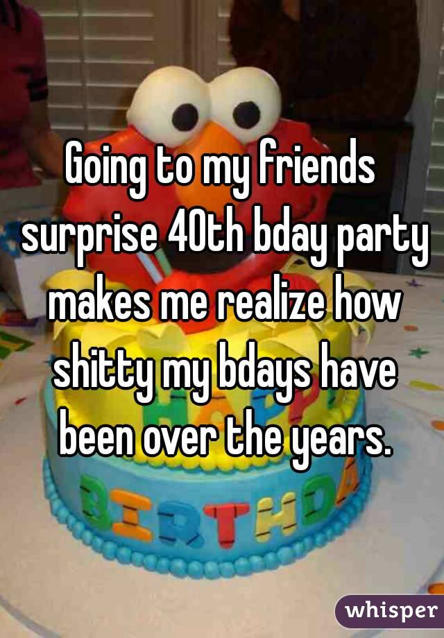 Going to my friends surprise 40th bday party makes me realize how shitty my bdays have been over the years.