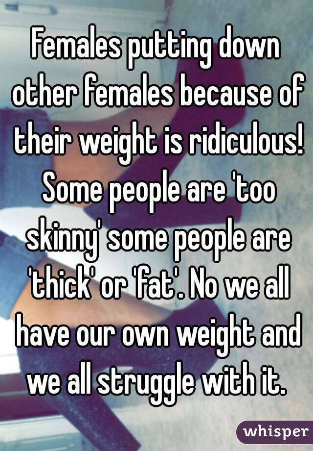 Females putting down other females because of their weight is ridiculous! Some people are 'too skinny' some people are 'thick' or 'fat'. No we all have our own weight and we all struggle with it. 