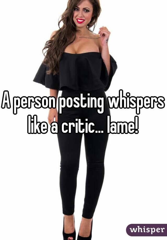 A person posting whispers like a critic... lame! 