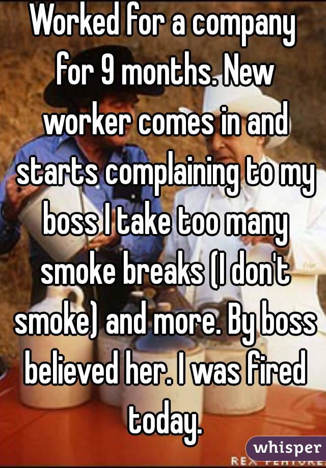Worked for a company for 9 months. New worker comes in and starts complaining to my boss I take too many smoke breaks (I don't smoke) and more. By boss believed her. I was fired today.