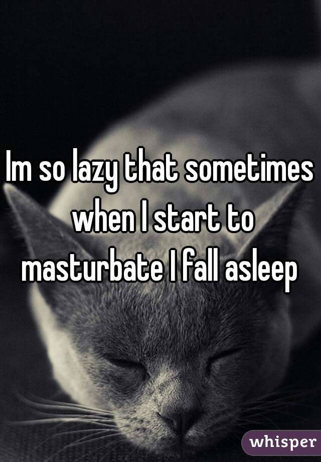 Im so lazy that sometimes when I start to masturbate I fall asleep 
