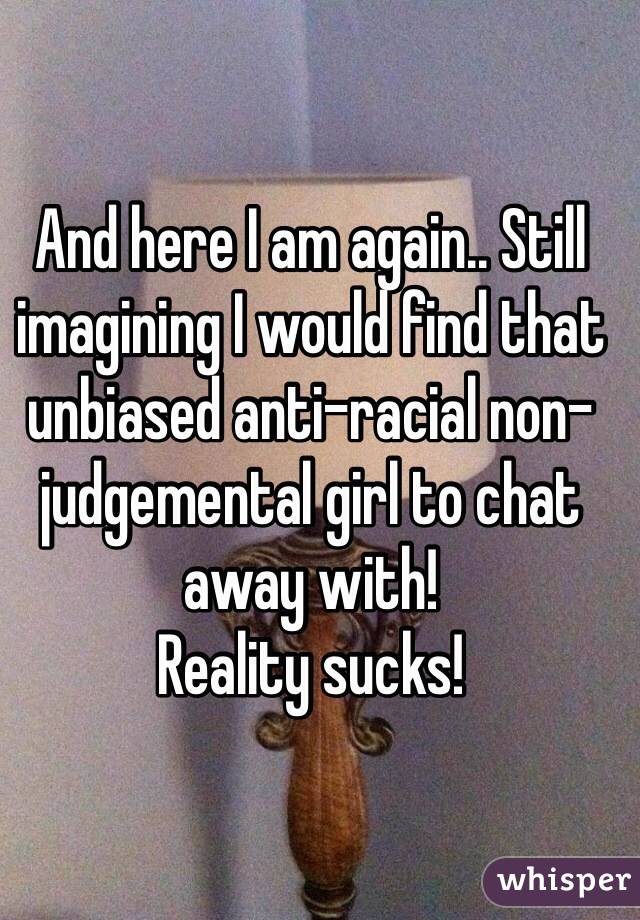 And here I am again.. Still imagining I would find that unbiased anti-racial non-judgemental girl to chat away with!
Reality sucks!   