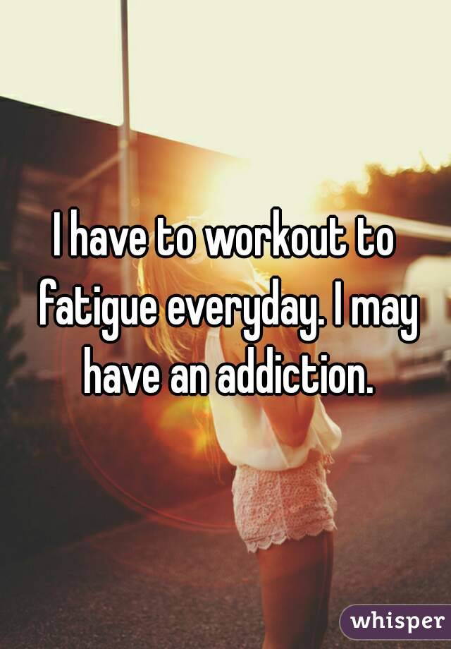 I have to workout to fatigue everyday. I may have an addiction.