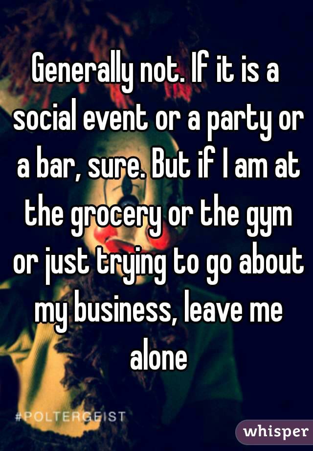 Generally not. If it is a social event or a party or a bar, sure. But if I am at the grocery or the gym or just trying to go about my business, leave me alone