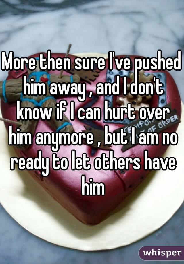 More then sure I've pushed him away , and I don't know if I can hurt over him anymore , but I am no ready to let others have him