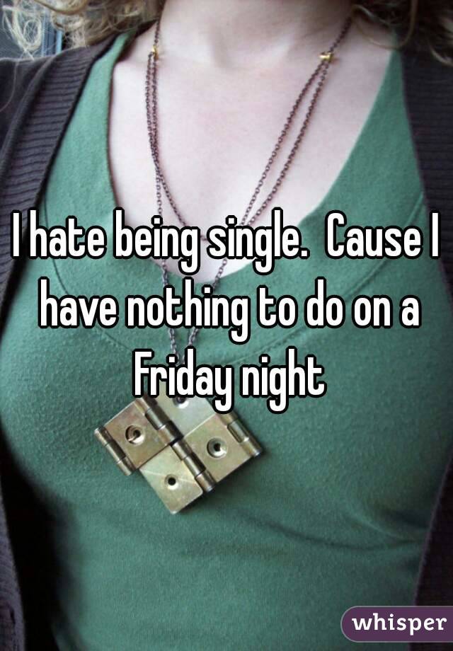 I hate being single.  Cause I have nothing to do on a Friday night