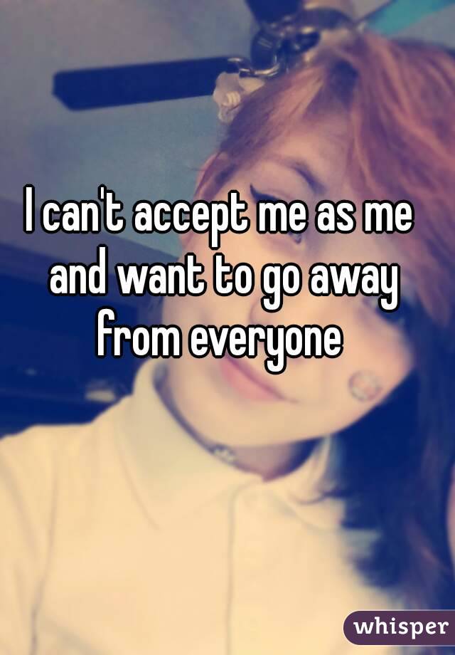 I can't accept me as me and want to go away from everyone 