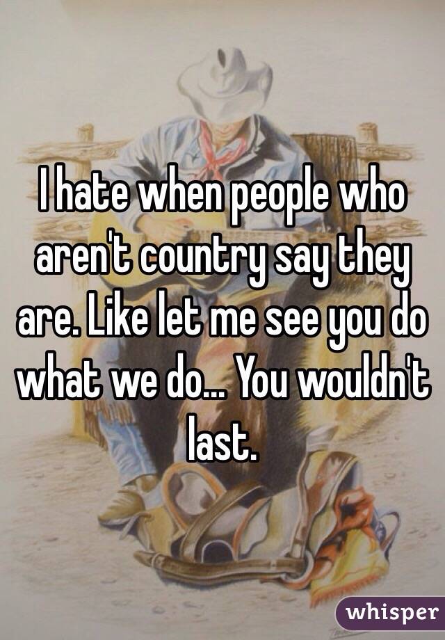 I hate when people who aren't country say they are. Like let me see you do what we do... You wouldn't last. 
