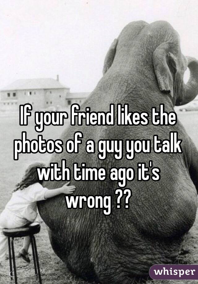 If your friend likes the photos of a guy you talk with time ago it's wrong ?? 