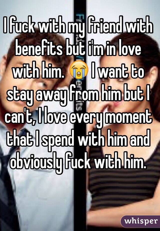 I fuck with my friend with benefits but i'm in love with him. 😭 I want to stay away from him but I can't, I love every moment that I spend with him and obviously fuck with him.