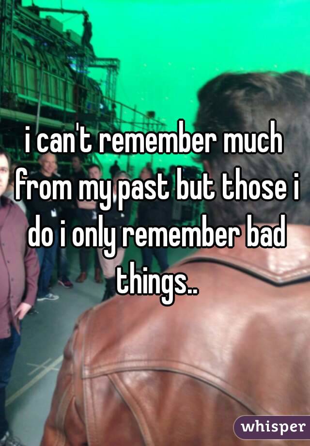 i can't remember much from my past but those i do i only remember bad things..