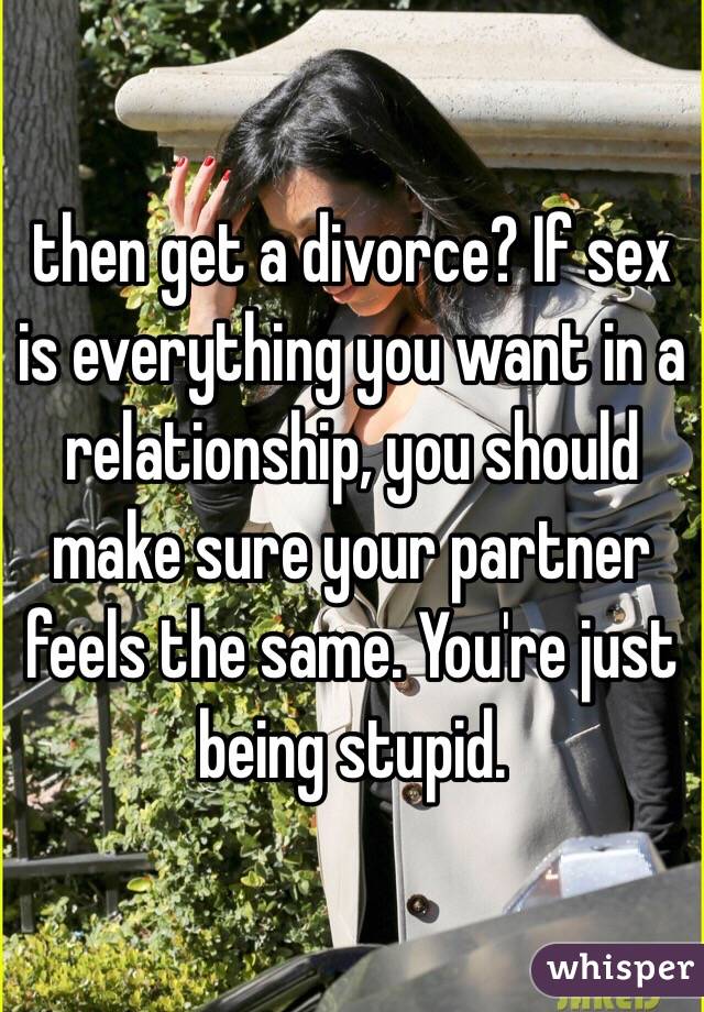 then get a divorce? If sex is everything you want in a relationship, you should make sure your partner feels the same. You're just being stupid.