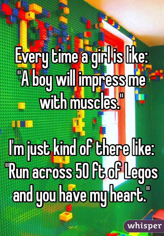 Every time a girl is like:
"A boy will impress me with muscles."

I'm just kind of there like:
"Run across 50 ft of Legos and you have my heart."