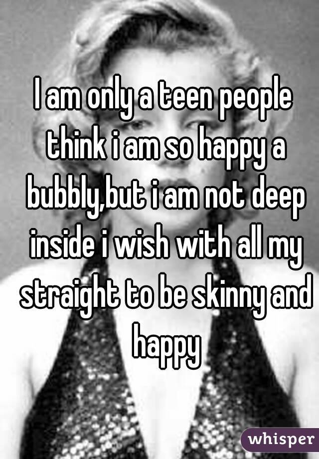 I am only a teen people think i am so happy a bubbly,but i am not deep inside i wish with all my straight to be skinny and happy