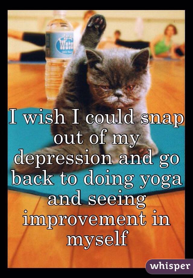 I wish I could snap out of my depression and go back to doing yoga and seeing improvement in myself 