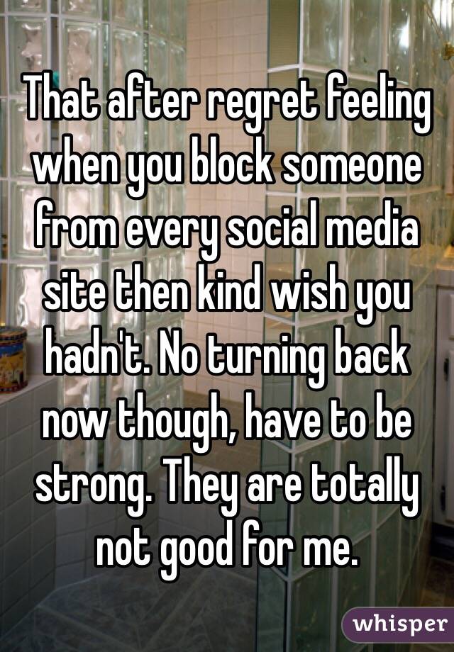 That after regret feeling when you block someone from every social media site then kind wish you hadn't. No turning back now though, have to be strong. They are totally not good for me.