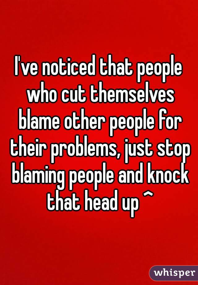 I've noticed that people who cut themselves blame other people for their problems, just stop blaming people and knock that head up ^