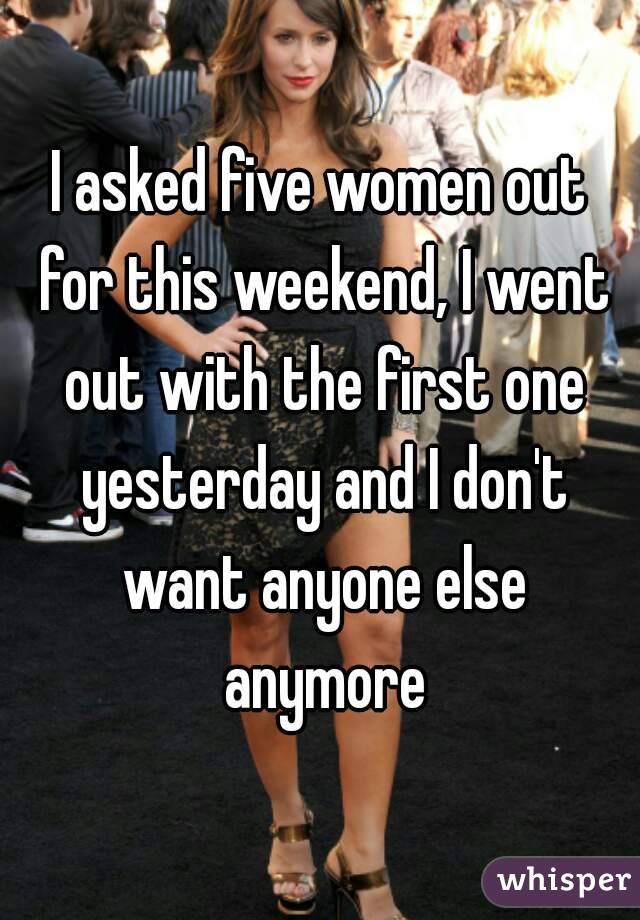 I asked five women out for this weekend, I went out with the first one yesterday and I don't want anyone else anymore