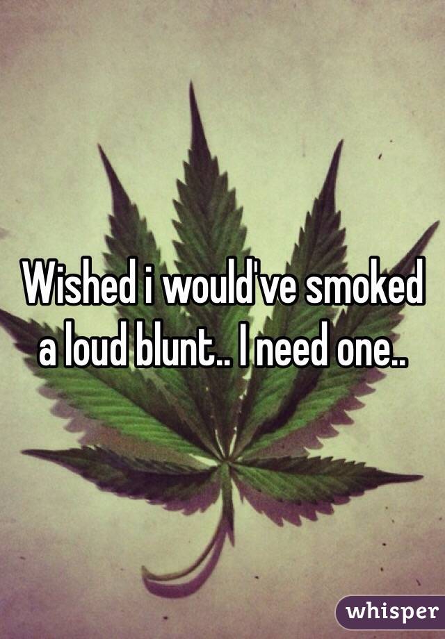 Wished i would've smoked a loud blunt.. I need one.. 