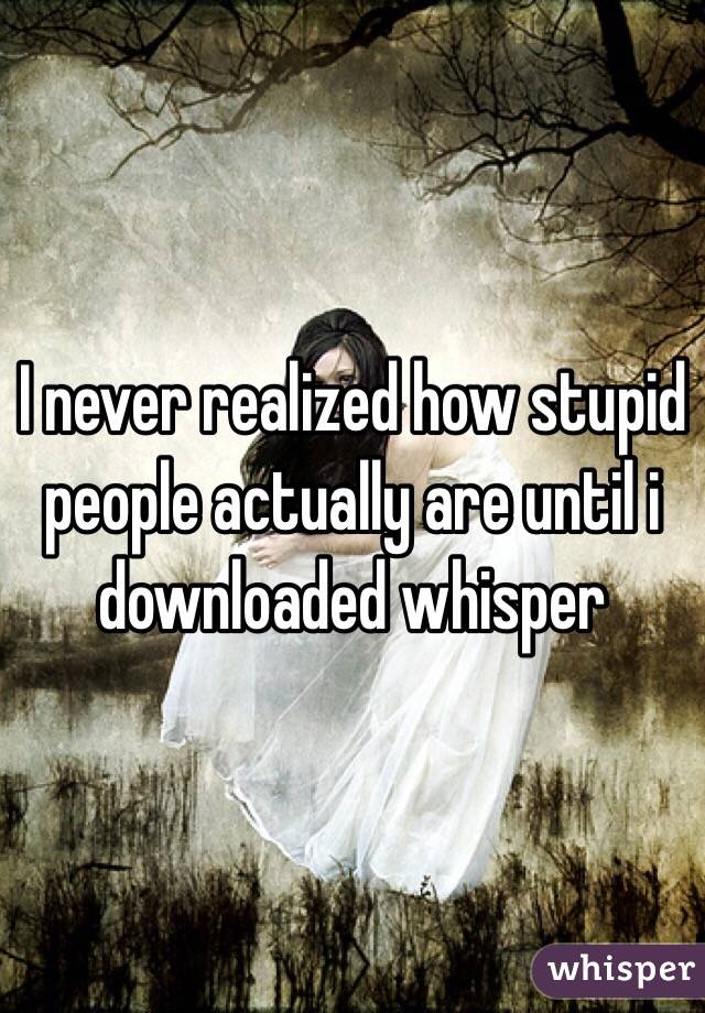 I never realized how stupid people actually are until i downloaded whisper