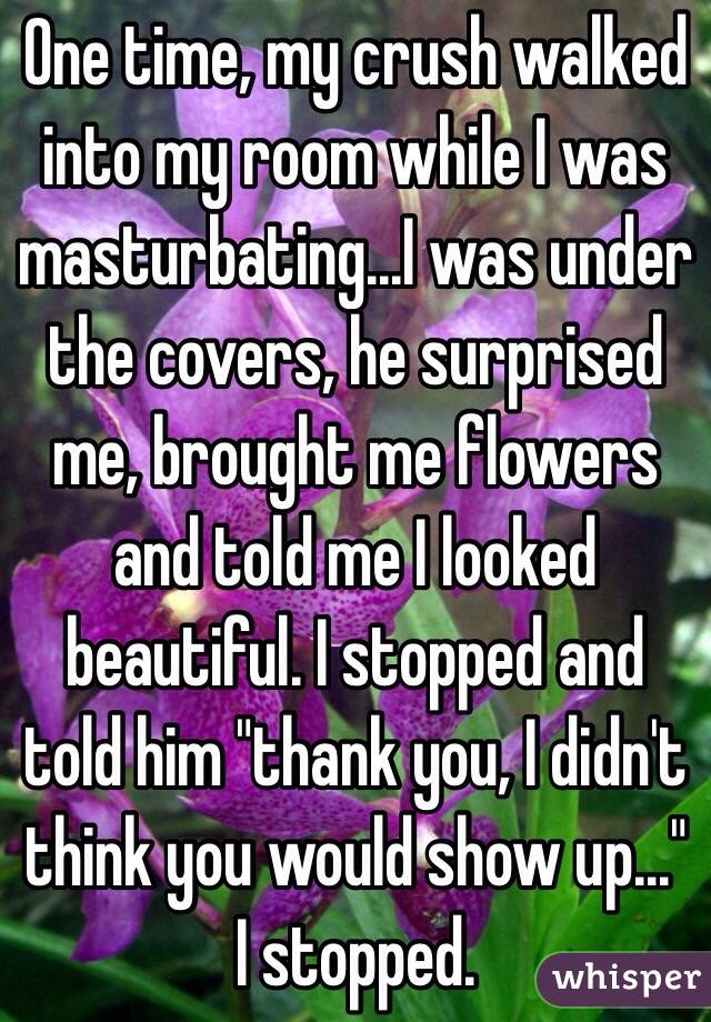 One time, my crush walked into my room while I was masturbating...I was under the covers, he surprised me, brought me flowers and told me I looked beautiful. I stopped and told him "thank you, I didn't think you would show up..." I stopped.  