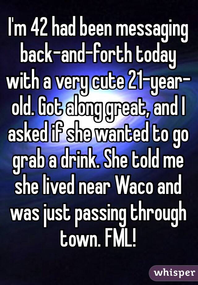 I'm 42 had been messaging back-and-forth today with a very cute 21-year-old. Got along great, and I asked if she wanted to go grab a drink. She told me she lived near Waco and was just passing through town. FML!