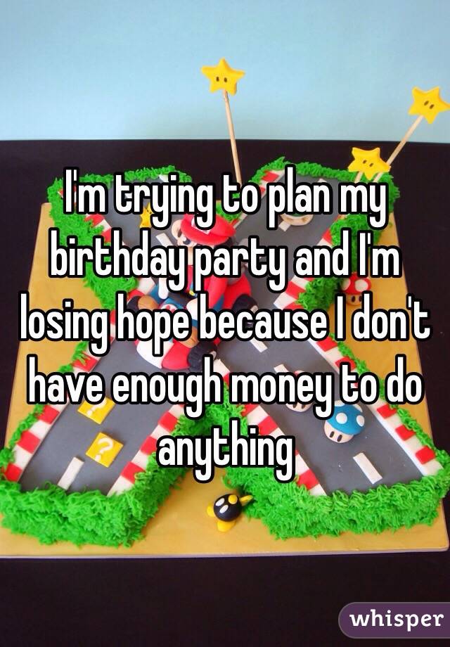 I'm trying to plan my birthday party and I'm losing hope because I don't have enough money to do anything