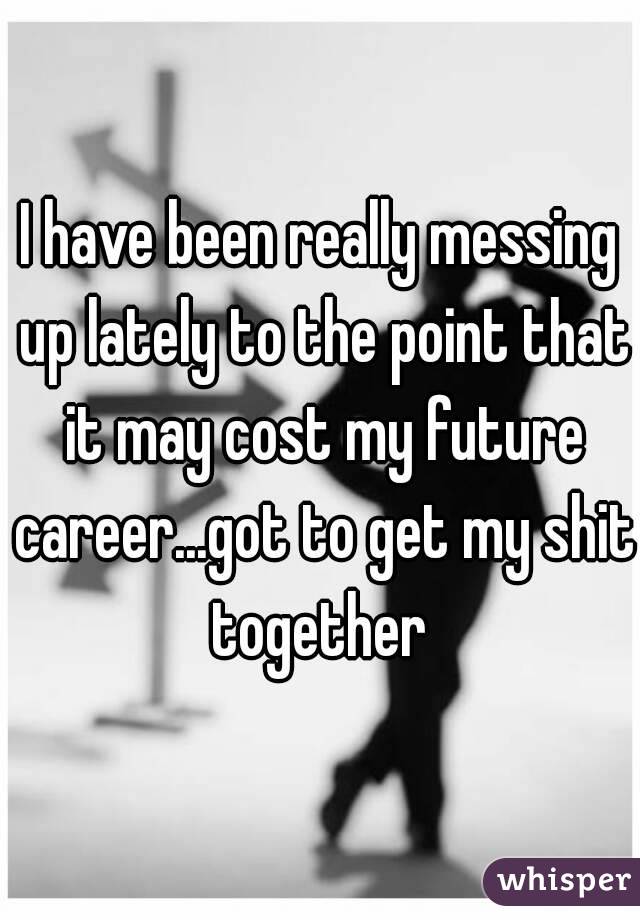 I have been really messing up lately to the point that it may cost my future career...got to get my shit together 