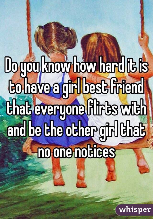 Do you know how hard it is to have a girl best friend that everyone flirts with and be the other girl that no one notices  