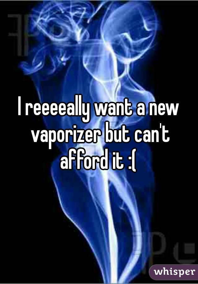I reeeeally want a new vaporizer but can't afford it :( 