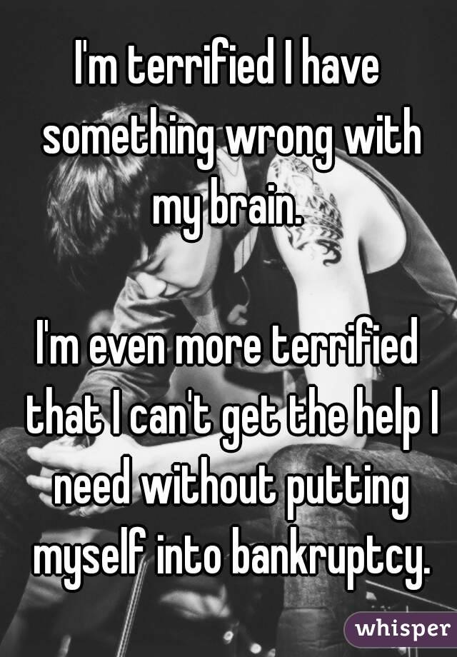 I'm terrified I have something wrong with my brain. 

I'm even more terrified that I can't get the help I need without putting myself into bankruptcy.