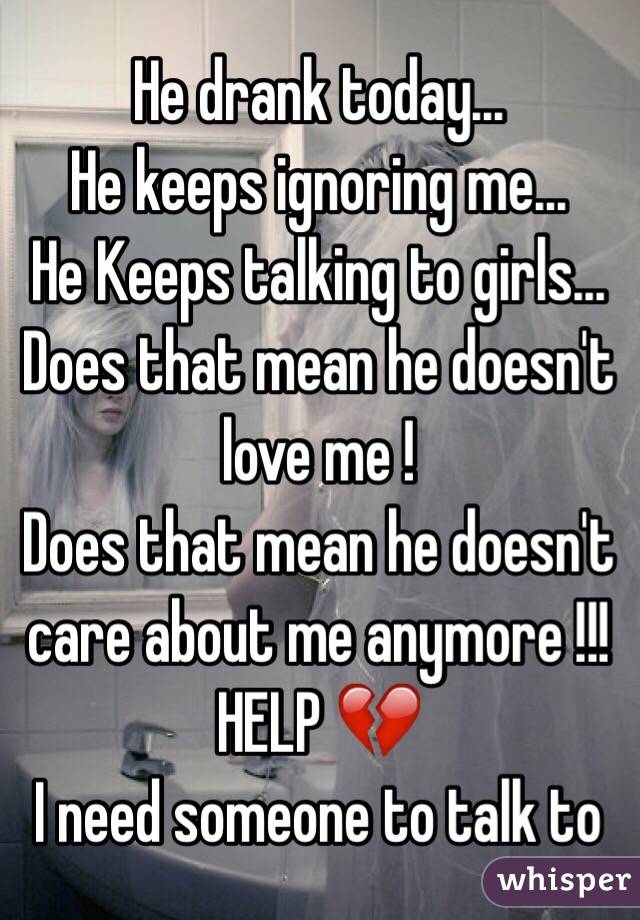 He drank today...
He keeps ignoring me...
He Keeps talking to girls...
Does that mean he doesn't love me !
Does that mean he doesn't care about me anymore !!! 
HELP 💔
I need someone to talk to