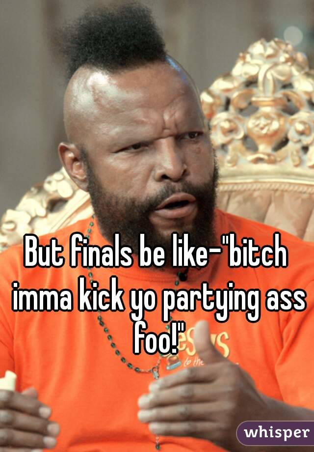 But finals be like-"bitch imma kick yo partying ass foo!"