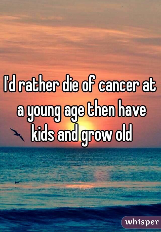 I'd rather die of cancer at a young age then have kids and grow old