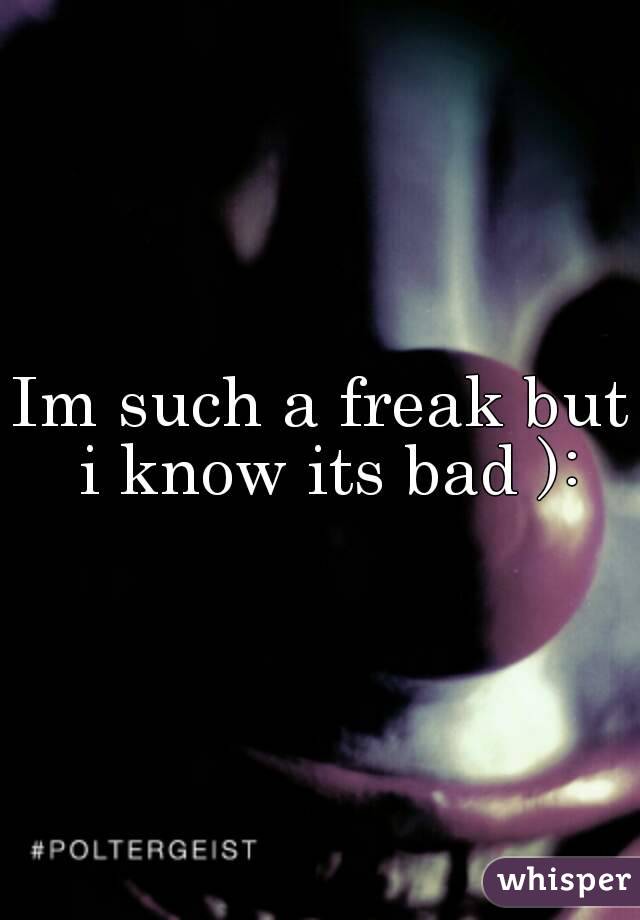 Im such a freak but i know its bad ):