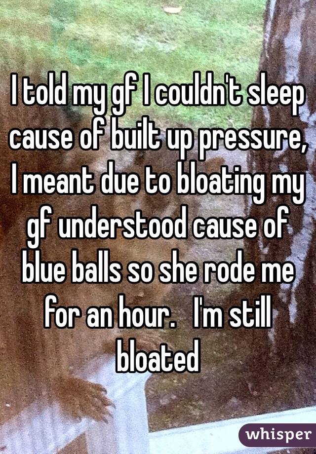 I told my gf I couldn't sleep cause of built up pressure, I meant due to bloating my gf understood cause of blue balls so she rode me for an hour.   I'm still bloated 