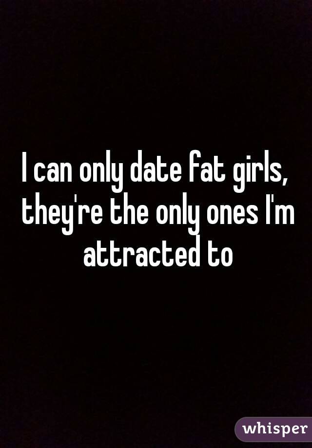 I can only date fat girls, they're the only ones I'm attracted to