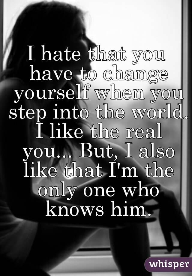 I hate that you have to change yourself when you step into the world. I like the real you... But, I also like that I'm the only one who knows him.