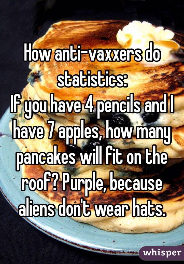 How anti-vaxxers do statistics:
If you have 4 pencils and I have 7 apples, how many pancakes will fit on the roof? Purple, because aliens don't wear hats.