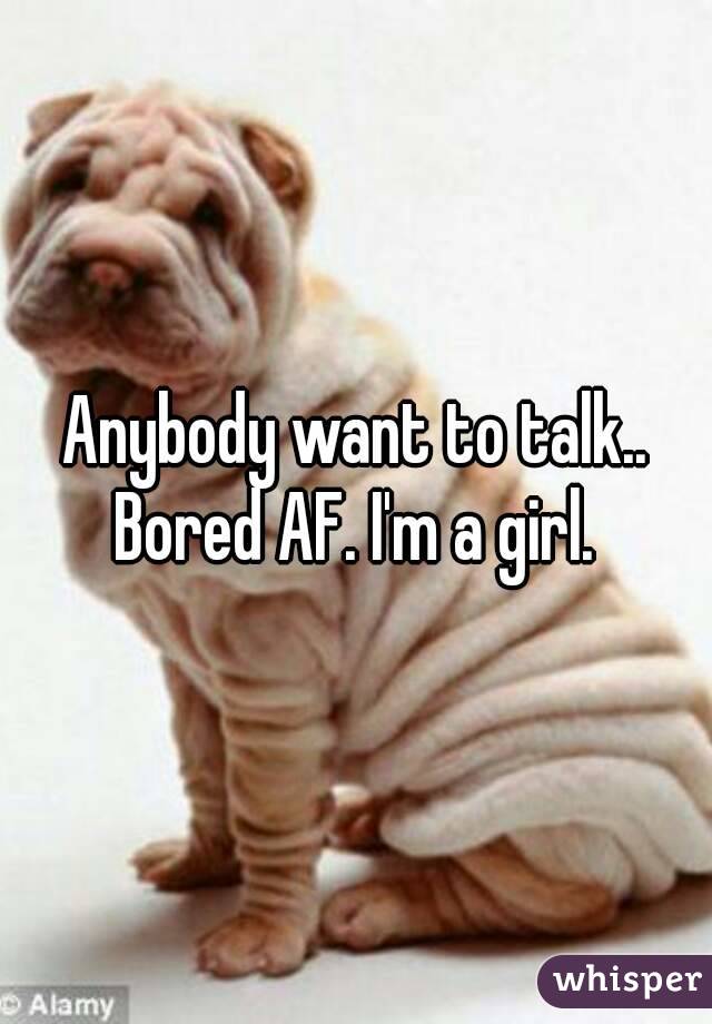 Anybody want to talk.. Bored AF. I'm a girl. 