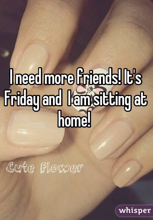 I need more friends! It's Friday and  I am sitting at home! 