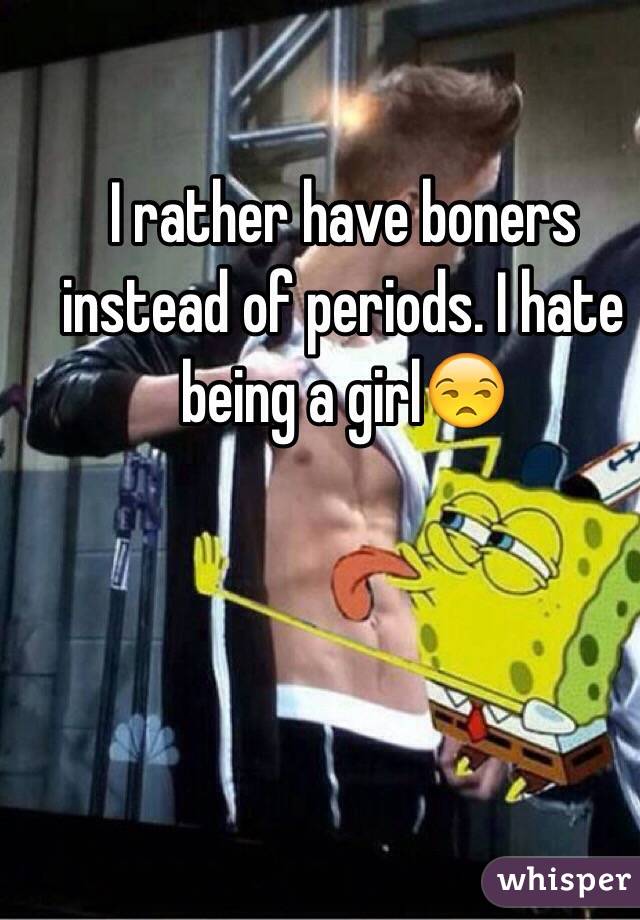 I rather have boners instead of periods. I hate being a girl😒