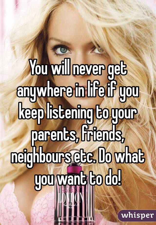 You will never get anywhere in life if you keep listening to your parents, friends, neighbours etc. Do what you want to do! 