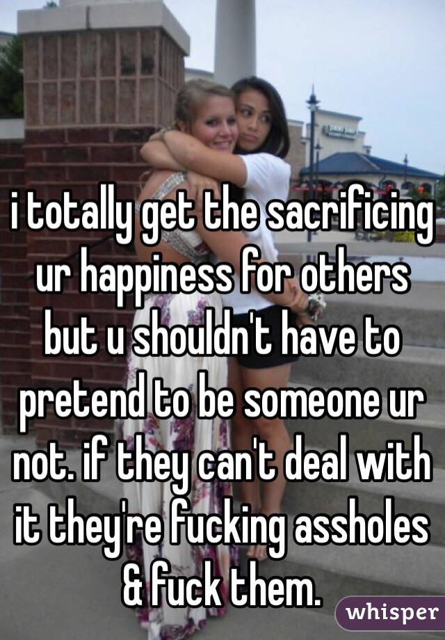 i totally get the sacrificing ur happiness for others but u shouldn't have to pretend to be someone ur not. if they can't deal with it they're fucking assholes & fuck them. 