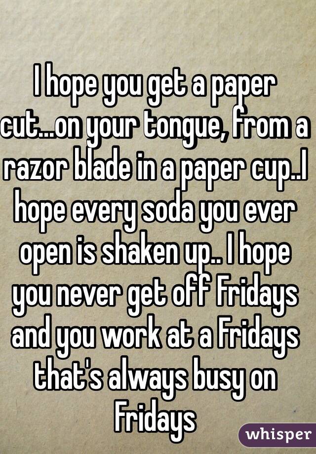 I hope you get a paper cut...on your tongue, from a razor blade in a paper cup..I hope every soda you ever open is shaken up.. I hope you never get off Fridays and you work at a Fridays that's always busy on Fridays